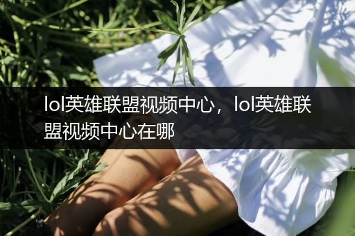 lol英雄联盟视频中心，lol英雄联盟视频中心在哪