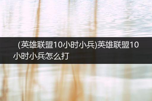 （英雄联盟10小时小兵)英雄联盟10小时小兵怎么打