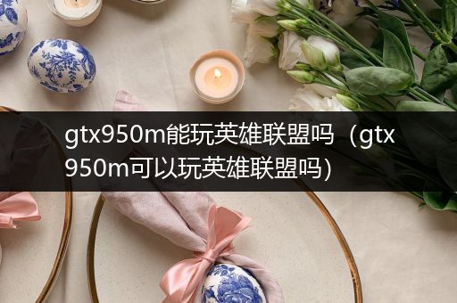 gtx950m能玩英雄联盟吗（gtx950m可以玩英雄联盟吗）