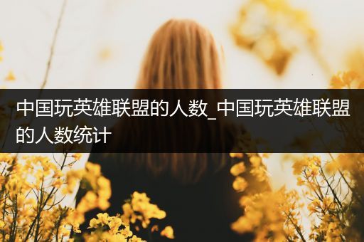 中国玩英雄联盟的人数_中国玩英雄联盟的人数统计