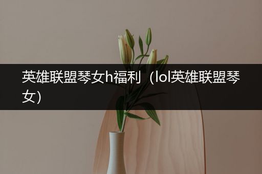 英雄联盟琴女h福利（lol英雄联盟琴女）