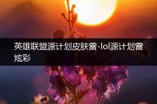 英雄联盟源计划皮肤雷-lol源计划雷炫彩