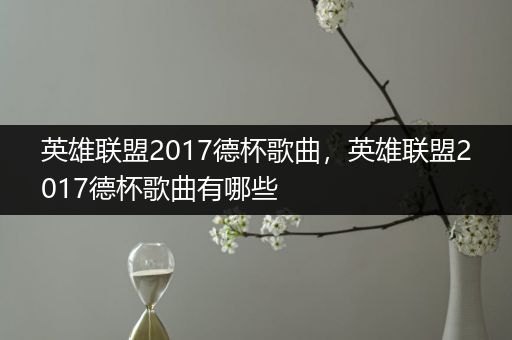 英雄联盟2017德杯歌曲，英雄联盟2017德杯歌曲有哪些