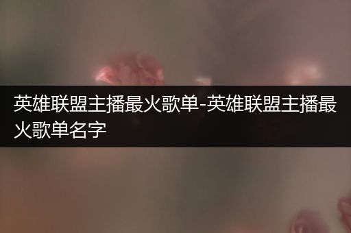 英雄联盟主播最火歌单-英雄联盟主播最火歌单名字