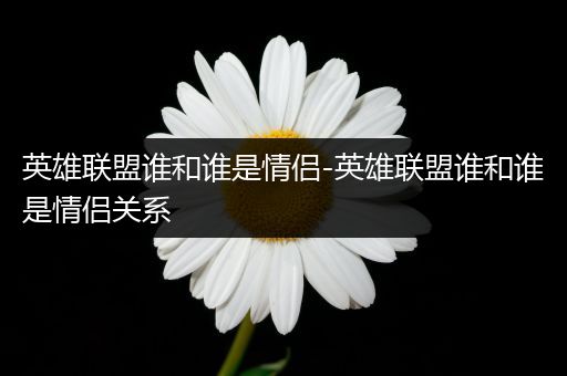 英雄联盟谁和谁是情侣-英雄联盟谁和谁是情侣关系