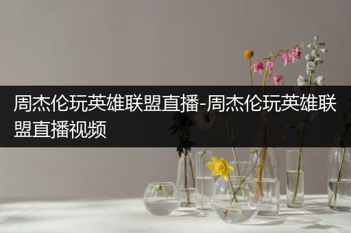 周杰伦玩英雄联盟直播-周杰伦玩英雄联盟直播视频