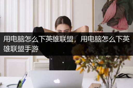 用电脑怎么下英雄联盟，用电脑怎么下英雄联盟手游