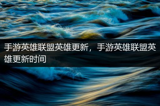 手游英雄联盟英雄更新，手游英雄联盟英雄更新时间