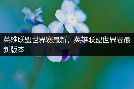 英雄联盟世界赛最新，英雄联盟世界赛最新版本