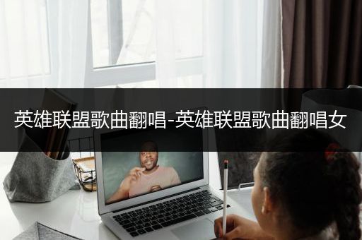 英雄联盟歌曲翻唱-英雄联盟歌曲翻唱女