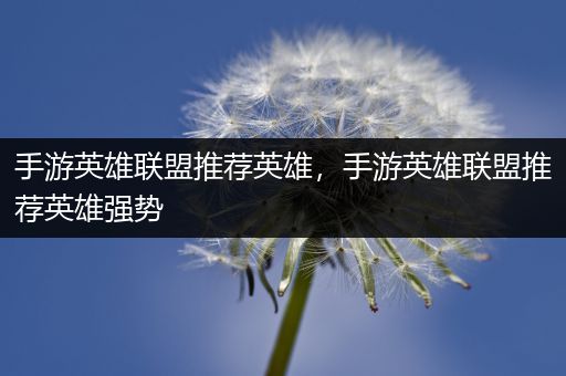 手游英雄联盟推荐英雄，手游英雄联盟推荐英雄强势