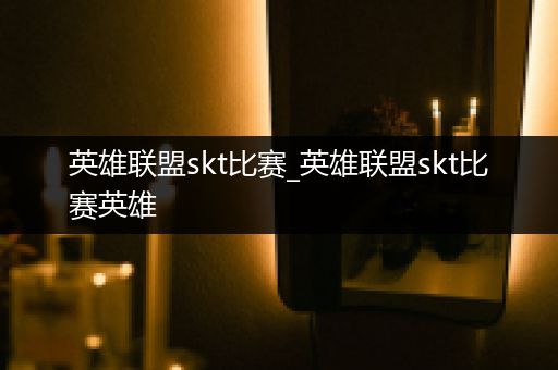 英雄联盟skt比赛_英雄联盟skt比赛英雄