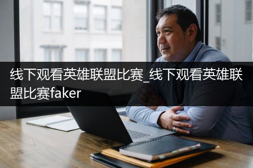 线下观看英雄联盟比赛_线下观看英雄联盟比赛faker