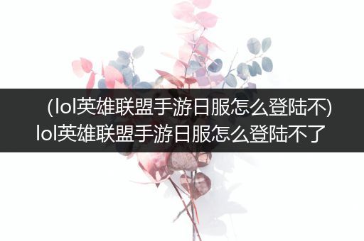 （lol英雄联盟手游日服怎么登陆不)lol英雄联盟手游日服怎么登陆不了