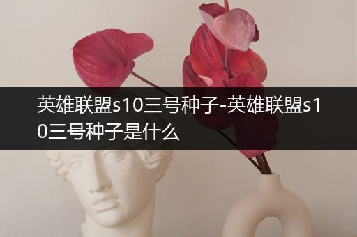 英雄联盟s10三号种子-英雄联盟s10三号种子是什么