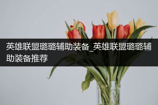英雄联盟璐璐辅助装备_英雄联盟璐璐辅助装备推荐