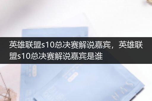 英雄联盟s10总决赛解说嘉宾，英雄联盟s10总决赛解说嘉宾是谁