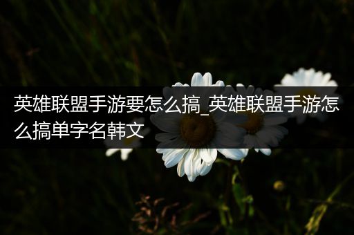 英雄联盟手游要怎么搞_英雄联盟手游怎么搞单字名韩文