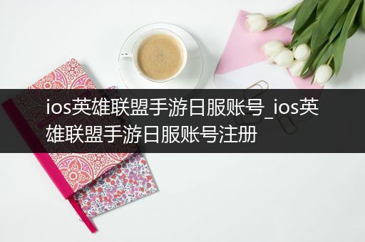 ios英雄联盟手游日服账号_ios英雄联盟手游日服账号注册