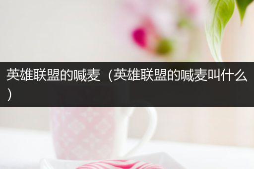 英雄联盟的喊麦（英雄联盟的喊麦叫什么）