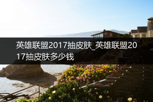 英雄联盟2017抽皮肤_英雄联盟2017抽皮肤多少钱