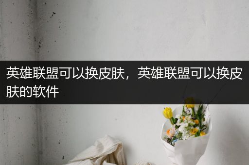 英雄联盟可以换皮肤，英雄联盟可以换皮肤的软件