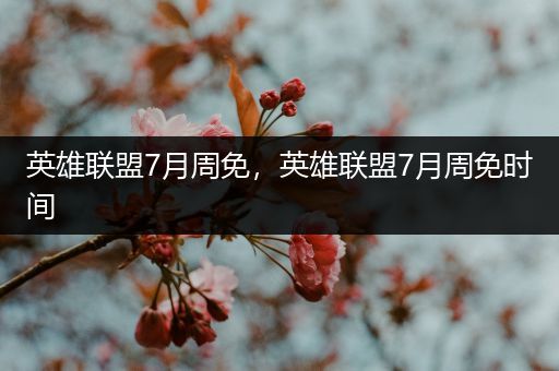 英雄联盟7月周免，英雄联盟7月周免时间