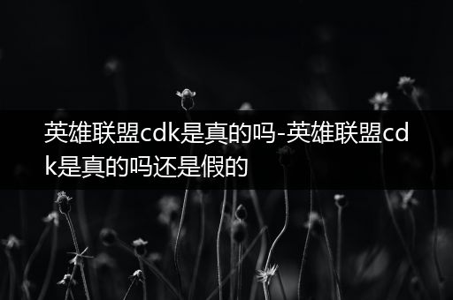 英雄联盟cdk是真的吗-英雄联盟cdk是真的吗还是假的