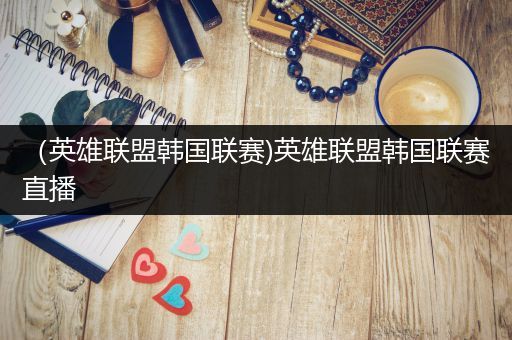 （英雄联盟韩国联赛)英雄联盟韩国联赛直播