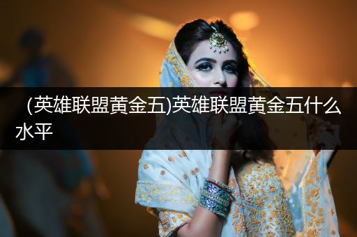 （英雄联盟黄金五)英雄联盟黄金五什么水平